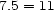 7.5 = 11 