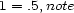 1 = .5,note 