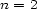 n = 2 