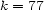 k = 77 