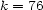 k = 76 