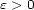 e > 0 