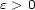 e > 0 