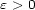 e > 0 