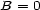 B = 0 