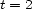 t = 2 